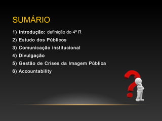 SUMÁRIO
1) Introdução: definição do 4º R
2) Estudo dos Públicos
3) Comunicação institucional
4) Divulgação
5) Gestão de Crises da Imagem Pública
6) Accountability
 