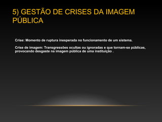 5) GESTÃO DE CRISES DA IMAGEM
PÚBLICA
Crise: Momento de ruptura inesperada no funcionamento de um sistema.
Crise de imagem: Transgressões ocultas ou ignoradas e que tornam-se públicas,
provocando desgaste na imagem de uma instituição pública.
 