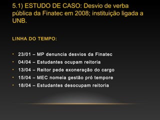 5.1) ESTUDO DE CASO: Desvio de verba
pública da Finatec em 2008; instituição ligada a
UNB.
LINHA DO TEMPO:
• 23/01 – MP denuncia desvios da Finatec
• 04/04 – Estudantes ocupam reitoria
• 13/04 – Reitor pede exoneração do cargo
• 15/04 – MEC nomeia gestão pró tempore
• 18/04 – Estudantes desocupam reitoria
 