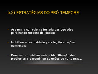 5.2) ESTRATÉGIAS DO PRÓ-TEMPORE
• Assumir o controle na tomada das decisões
partilhando responsabilidades;
• Mobilizar a comunidade para legitimar ações
concretas;
• Demonstrar publicamente a identificação dos
problemas e encaminhar soluções de curto prazo.
 