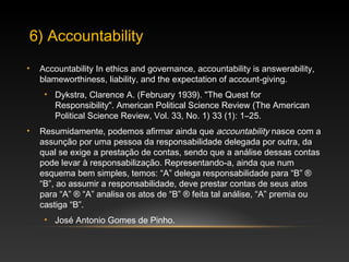 • Accountability In ethics and governance, accountability is answerability,
blameworthiness, liability, and the expectation of account-giving.
• Dykstra, Clarence A. (February 1939). "The Quest for
Responsibility". American Political Science Review (The American
Political Science Review, Vol. 33, No. 1) 33 (1): 1–25.
• Resumidamente, podemos afirmar ainda que accountability nasce com a
assunção por uma pessoa da responsabilidade delegada por outra, da
qual se exige a prestação de contas, sendo que a análise dessas contas
pode levar à responsabilização. Representando-a, ainda que num
esquema bem simples, temos: “A” delega responsabilidade para “B” ®
“B”, ao assumir a responsabilidade, deve prestar contas de seus atos
para “A” ® “A” analisa os atos de “B” ® feita tal análise, “A” premia ou
castiga “B”.
• José Antonio Gomes de Pinho.
6) Accountability
 