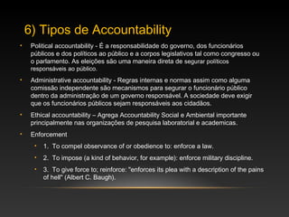 • Political accountability - É a responsabilidade do governo, dos funcionários
públicos e dos políticos ao público e a corpos legislativos tal como congresso ou
o parlamento. As eleições são uma maneira direta de segurar políticos
responsáveis ao público.
• Administrative accountability - Regras internas e normas assim como alguma
comissão independente são mecanismos para segurar o funcionário público
dentro da administração de um governo responsável. A sociedade deve exigir
que os funcionários públicos sejam responsáveis aos cidadãos.
• Ethical accountability – Agrega Accountability Social e Ambiental importante
principalmente nas organizações de pesquisa laboratorial e academicas.
• Enforcement
• 1. To compel observance of or obedience to: enforce a law.
• 2. To impose (a kind of behavior, for example): enforce military discipline.
• 3. To give force to; reinforce: "enforces its plea with a description of the pains
of hell" (Albert C. Baugh).
6) Tipos de Accountability
 