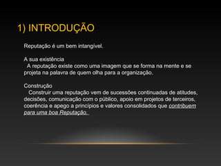 1) INTRODUÇÃO
Reputação é um bem intangível.
A sua existência
A reputação existe como uma imagem que se forma na mente e se
projeta na palavra de quem olha para a organização.
Construção
Construir uma reputação vem de sucessões continuadas de atitudes,
decisões, comunicação com o público, apoio em projetos de terceiros,
coerência e apego a princípios e valores consolidados que contribuem
para uma boa Reputação.
 