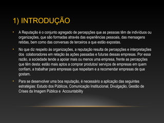 1) INTRODUÇÃO
• A Reputação é o conjunto agregado de percepções que as pessoas têm de indivíduos
ou organizações, que são formadas através das experiências pessoais, das mensagens
retidas, bem como das conversas de terceiros a que estão expostas.
• No que diz respeito às organizações, a reputação resulta de percepções e interpretações
dos colaboradores em relação às ações passadas e futuras dessas empresas. Por essa
razão, a sociedade tende a apoiar mais ou menos uma empresa, frente as percepções
que têm desta: estão mais aptos a comprar produtos/ serviços de empresas em quem
confiam, a trabalhar para empresas que respeitam e a recomendar empresas de que
gostam.
• Para se desenvolver uma boa reputação, é necessário a aplicação das seguintes
estratégias: Estudo dos Públicos, Comunicação Institucional, Divulgação, Gestão de
Crises da Imagem Pública e Accountability
 