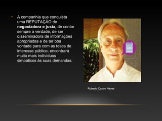 • A companhia que conquista
uma REPUTAÇÃO de
negociadora e justa, de contar
sempre a verdade, de ser
disseminadora de informações
apropriadas e de ter boa
vontade para com as teses de
interesse público, encontrará
muito mais indivíduos
simpáticos às suas demandas.
Roberto Castro Neves
 