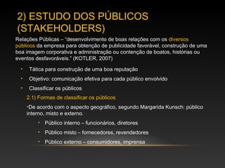 • Tática para construção de uma boa reputação
• Objetivo: comunicação efetiva para cada público envolvido
• Classificar os públicos
2) ESTUDO DOS PÚBLICOS
(STAKEHOLDERS)
2.1) Formas de classificar os públicos
•De acordo com o aspecto geográfico, segundo Margarida Kunsch: público
interno, misto e externo.
• Público interno – funcionários, diretores
• Público misto – fornecedores, revendedores
• Público externo – consumidores, imprensa
Relações Públicas – “desenvolvimento de boas relações com os diversos
públicos da empresa para obtenção de publicidade favorável, construção de uma
boa imagem corporativa e administração ou contenção de boatos, histórias ou
eventos desfavoráveis.” (KOTLER, 2007)
 