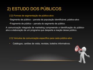 2) ESTUDO DOS PÚBLICOS
2.2) Formas de segmentação de público-alvo:
•Segmento de público – parcela da população identificável, público-alvo
•Fragmento de público – parcela do segmento de público.
2.3) Veículos de comunicação específico para cada público-alvo
• Catálogos, cartões de visita, revistas, boletins informativos.
A comunicação integrada de marketing compreende a identificação do público-
alvo e elaboração de um programa que desperte a reação desse público.
 