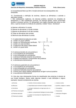 UNIDADE PRAÇA XI
Exercícios de Bioquímica: Aminoácidos, Proteínas e Enzimas                                Profa. Liliana Lemos

e) mucopolissacarídeos que têm a função estrutural nos exoesqueletos dos
artrópodes.

10. Considerando a definição de enzimas, observe as afirmativas e assinale a
alternativa correta:
I. São catalisadores orgânicos, de natureza protéica, sensíveis às variações de
temperatura. II. São substâncias químicas, de natureza lipídica, sendo consumidas
durante o processo químico. III. Apresentam uma região chamada área ativa ou sítio
ativo, o qual se encaixa na molécula do substrato, modelo "chave - fechadura".

a) Apenas a afirmativa I é correta.
b) Apenas as afirmativas I e III são corretas.
c) Apenas as afirmativas II e III são corretas.
d) Todas as afirmativas são corretas.
e) Nenhuma das afirmativas é correta.

11. A cadeia lateral da isoleucina ao lado:
a) contém um grupo sulfidrilo
b) contém um hidrocarboneto ramificado
c) contém um anel aromático
d) a isoleucina não possui cadeia lateral
e) contém um grupo ácido


12. A estrutura terciária de uma proteína é:
a) a sua seqüência de aminoácidos
b) a sua composição em aminoácidos
c) a estrutura helicoidal presente nas proteínas
d) a ligação de proteínas a componentes não protéicos
e) a sua estrutura tridimensional


13. A estrutura quaternária de uma proteína é:
a) a sua seqüência de aminoácidos
b) a sua composição em aminoácidos
c) a estrutura helicoidal presente nas proteínas
d) a forma como várias cadeias polipeptídicas se ligam numa só proteína
e) a sua estrutura tridimensional

14. Uma das mais interessantes formas de classificação das proteínas é através de
sua função biológica. Abaixo estão algumas classes e suas definições e alguns
exemplos. Associe corretamente as colunas.
 (a) Enzimas                  ( ) mantém a forma de células e tecidos                       ( ) miosina e actina

(b) Músculos                  ( ) responsáveis pelo movimento de órgãos e tecidos           ( ) queratina, colágeno e elastina

(c) Hormônios                 ( ) carregam moléculas de um lugar para outro, no             ( ) hemoglobina
                              organismo
(d) Proteínas de transporte                                                                 ( ) hexoquinase
                              ( ) alteram o comportamento fisiológico de outras células
(e) Proteínas estruturais                                                                   ( ) anticorpos e fibrogênio
                              ( ) auxiliam na manutenção da integridade física do
(f) Proteínas de proteção     organismo                                                     ( ) insulina
 