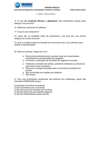 UNIDADE PRAÇA XI
Exercícios de Bioquímica: Aminoácidos, Proteínas e Enzimas       Profa. Liliana Lemos

                           ( ) catalisam reações biológicas




15. O que são proteínas fibrosas e globulares? Que experimento simples pode
distinguir uma da outra?

16. Diferencie coenzimas de cofatores.

17. O que é uma holoenzima?

18. Quais são as condições ideais de temperatura e pH para que uma enzima
biológica de humano funcione?

19. Qual o principal modelo de interação de uma enzima com o seu substrato, para
explicar a especificidade?


20. Sobre as enzimas, indique se V ou F:

          a. Para funcionar eficientemente, precisam estar em concentrações
             semelhantes às concentrações dos reagentes
          b. Aumentam a velocidade de conversão do reagente em produto
          c. Viabilizam a atividade das células, quebrando moléculas ou juntando-as
             para formar novos compostos.
          d. Diminuem a energia de ativação para a conversão de substrato em
             produto
          e. São consumidas nas reações que catalisam
          f. São tóxicas

21. Dos vinte aminoácidos constituintes das proteínas dos vertebrados, alguns são
chamados ESSENCIAIS porque:

a) participam da síntese de proteínas.
b) são importantes como co-enzimas.
c) são precursores na formação de hormônios.
d) não são absorvidos pelo aparelho digestivo.
e) não são sintetizados por esses animais.
 