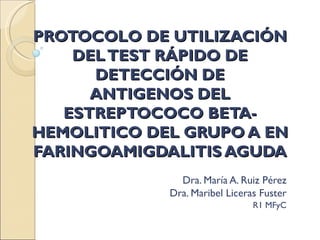 PROTOCOLO DE UTILIZACIÓN
    DEL TEST RÁPIDO DE
      DETECCIÓN DE
      ANTIGENOS DEL
   ESTREPTOCOCO BETA-
HEMOLITICO DEL GRUPO A EN
FARINGOAMIGDALITIS AGUDA
               Dra. María A. Ruiz Pérez
             Dra. Maribel Liceras Fuster
                                R1 MFyC
 