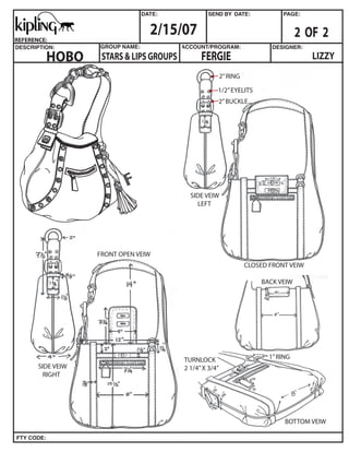 2/15/07                                             2 OF 2
REFERENCE:


         HOBO                                   FERGIE                                  LIZZY
                    STARS & LIPS GROUPS
                                                          2” RING

                                                      1/2” EYELITS
                                                      2” BUCKLE




                                            SIDE VEIW
                                              LEFT




                   FRONT OPEN VEIW
                                                                    CLOSED FRONT VEIW

                                                                        BACK VEIW




                                                                           1” RING
                                          TURNLOCK
       SIDE VEIW                          2 1/4” X 3/4”
         RIGHT




                                                                                BOTTOM VEIW
 