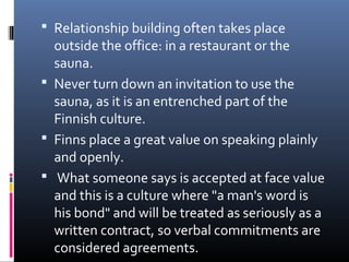  Relationship building often takes place

outside the office: in a restaurant or the
sauna.
 Never turn down an invitation to use the
sauna, as it is an entrenched part of the
Finnish culture.
 Finns place a great value on speaking plainly
and openly.
 What someone says is accepted at face value
and this is a culture where "a man's word is
his bond" and will be treated as seriously as a
written contract, so verbal commitments are
considered agreements.

 