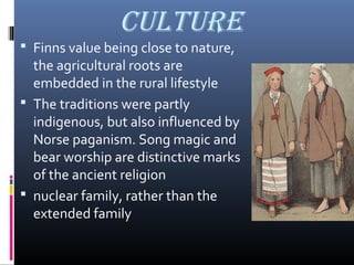 cuLtuRE
 Finns value being close to nature,

the agricultural roots are
embedded in the rural lifestyle
 The traditions were partly
indigenous, but also influenced by
Norse paganism. Song magic and
bear worship are distinctive marks
of the ancient religion
 nuclear family, rather than the
extended family

 