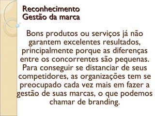 Bons produtos ou serviços já não
garantem excelentes resultados,
principalmente porque as diferenças
entre os concorrentes são pequenas.
Para conseguir se distanciar de seus
competidores, as organizações tem se
preocupado cada vez mais em fazer a
gestão de suas marcas, o que podemos
chamar de branding.
ReconhecimentoReconhecimento
Gestão da marcaGestão da marca
 