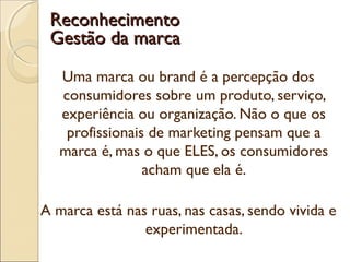 Uma marca ou brand é a percepção dos
consumidores sobre um produto, serviço,
experiência ou organização. Não o que os
profissionais de marketing pensam que a
marca é, mas o que ELES, os consumidores
acham que ela é.
A marca está nas ruas, nas casas, sendo vivida e
experimentada.
ReconhecimentoReconhecimento
Gestão da marcaGestão da marca
 