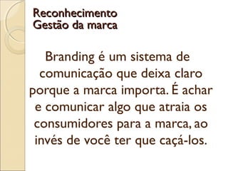 Branding é um sistema de
comunicação que deixa claro
porque a marca importa. É achar
e comunicar algo que atraia os
consumidores para a marca, ao
invés de você ter que caçá-los.
ReconhecimentoReconhecimento
Gestão da marcaGestão da marca
 