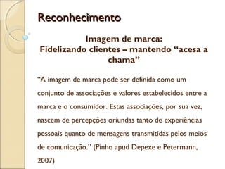 ReconhecimentoReconhecimento
Imagem de marca:
Fidelizando clientes – mantendo “acesa a
chama”
“A imagem de marca pode ser definida como um
conjunto de associações e valores estabelecidos entre a
marca e o consumidor. Estas associações, por sua vez,
nascem de percepções oriundas tanto de experiências
pessoais quanto de mensagens transmitidas pelos meios
de comunicação.” (Pinho apud Depexe e Petermann,
2007)
 