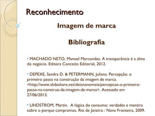 ReconhecimentoReconhecimento
Imagem de marca
Bibliografia
• MACHADO NETO, Manoel Marcondes. A transparência é a alma
do negócio. Editora Conceito Editorial, 2012.
• DEPEXE, Sandra D. & PETERMANN, Juliana. Percepção: o
primeiro passo na construção da imagem de marca.
<http://www.slideshare.net/doisnovemeia/percepcao-o-primeiro-
passo-na-construo-da-imagem-de-marca>. Acessado em
27/06/2013.
• LINDSTROM, Martin. A lógica do consumo: verdades e mentira
sobre o porque compramos. Rio de Janeiro : Nova Fronteira, 2009.
 