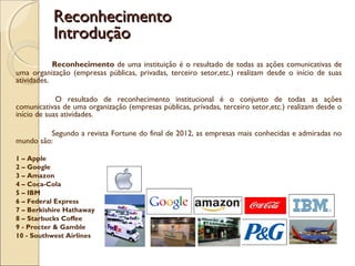 Reconhecimento de uma instituição é o resultado de todas as ações comunicativas de
uma organização (empresas públicas, privadas, terceiro setor,etc.) realizam desde o início de suas
atividades.
O resultado de reconhecimento institucional é o conjunto de todas as ações
comunicativas de uma organização (empresas públicas, privadas, terceiro setor,etc.) realizam desde o
início de suas atividades.
Segundo a revista Fortune do final de 2012, as empresas mais conhecidas e admiradas no
mundo são:
1 – Apple
2 – Google
3 – Amazon
4 – Coca-Cola
5 – IBM
6 – Federal Express
7 – Berkishire Hathaway
8 – Starbucks Coffee
9 - Procter & Gamble
10 - Southwest Airlines
ReconhecimentoReconhecimento
IntroduçãoIntrodução
 