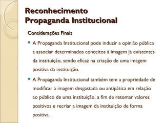 ReconhecimentoReconhecimento
Propaganda InstitucionalPropaganda Institucional
Considerações FinaisConsiderações Finais
 A Propaganda Institucional pode induzir a opinião pública
a associar determinados conceitos à imagem já existentes
da instituição, sendo eficaz na criação de uma imagem
positiva da instituição.
 A Propaganda Institucional também tem a propriedade de
modificar a imagem desgastada ou antipática em relação
ao público de uma instituição, a fim de retomar valores
positivos e recriar a imagem da instituição de forma
positiva.
 