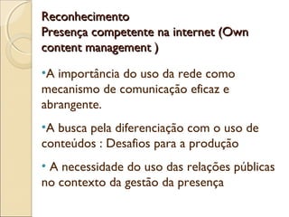 ReconhecimentoReconhecimento
Presença competente na internet (OwnPresença competente na internet (Own
content management )content management )
•A importância do uso da rede como
mecanismo de comunicação eficaz e
abrangente.
•A busca pela diferenciação com o uso de
conteúdos : Desafios para a produção
• A necessidade do uso das relações públicas
no contexto da gestão da presença
 