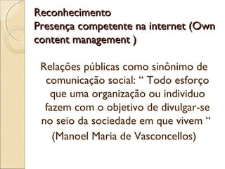 ReconhecimentoReconhecimento
Presença competente na internet (OwnPresença competente na internet (Own
content management )content management )
Relações públicas como sinônimo de
comunicação social: “ Todo esforço
que uma organização ou individuo
fazem com o objetivo de divulgar-se
no seio da sociedade em que vivem “
(Manoel Maria de Vasconcellos)
 