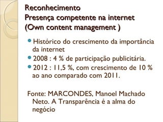 ReconhecimentoReconhecimento
Presença competente na internetPresença competente na internet
(Own content management )(Own content management )
Histórico do crescimento da importância
da internet
2008 : 4 % de participação publicitária.
2012 : 11,5 %, com crescimento de 10 %
ao ano comparado com 2011.
Fonte: MARCONDES, Manoel Machado
Neto. A Transparência é a alma do
negócio
 