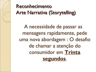ReconhecimentoReconhecimento
Arte Narrativa (Storytelling)Arte Narrativa (Storytelling)
A necessidade de passar as
mensagens rapidamente, pede
uma nova abordagem : O desafio
de chamar a atenção do
consumidor em Trinta
segundos.
 