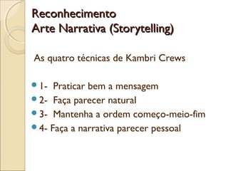 ReconhecimentoReconhecimento
Arte Narrativa (Storytelling)Arte Narrativa (Storytelling)
As quatro técnicas de Kambri Crews
1- Praticar bem a mensagem
2- Faça parecer natural
3- Mantenha a ordem começo-meio-fim
4- Faça a narrativa parecer pessoal
 