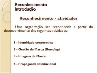 Reconhecimento - atividades
Uma organização ser reconhecida a partir do
desenvolvimento das seguintes atividades:
1 - Identidade corporativa
 
2 - Gestão de Marca (Branding)
3 - Imagem de Marca
 
4 - Propaganda Institucional
ReconhecimentoReconhecimento
IntroduçãoIntrodução
 