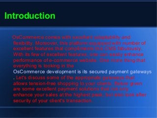 Introduction
OsCommerce comes with excellent adaptability and
flexibility. Moreover, this platform equipped with number of
excellent features that compliments this CMS fabulously.
With its few of excellent features, one can easily enhance
performance of e-commerce website. One more thing that
everything is looking in the
OsCommerce development is its secured payment gateways
. Let's discuss some of the appropriate gateways that
allows tension-free shopping to your clients. Below given
are some excellent payment solutions that not only
enhance your sales at the highest peak, but also look after
security of your client's transaction.
 