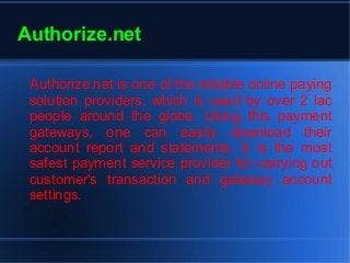 Authorize.net
Authorize.net is one of the reliable online paying
solution providers, which is used by over 2 lac
people around the globe. Using this payment
gateways, one can easily download their
account report and statements. It is the most
safest payment service provider for carrying out
customer's transaction and gateway account
settings.
 