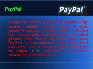 PayPal
Among all, PayPal is the most popular online
payment solution provider due to its safer
money transaction. Through PayPal,. Folks are
free to shop safely across the world as it protect
personal data. One of the best things about
PayPal is it allows customer to deny the order, if
they doesn’t like or their purchase products are
not eligible. It is considered as customer-
oriented payment solution.
 