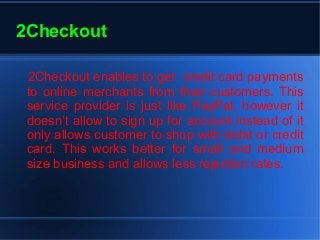 2Checkout
2Checkout enables to get credit card payments
to online merchants from their customers. This
service provider is just like PayPal, however it
doesn’t allow to sign up for account instead of it
only allows customer to shop with debit or credit
card. This works better for small and medium
size business and allows less rejection rates.
 