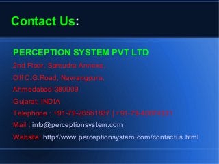 Contact Us:
PERCEPTION SYSTEM PVT LTD
2nd Floor, Samudra Annexe,
Off C.G.Road, Navrangpura,
Ahmedabad-380009
Gujarat, INDIA
Telephone : +91-79-26561837 | +91-79-40074331
Mail : info@perceptionsystem.com
Website: http://www.perceptionsystem.com/contactus.html
 