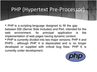 PHP (Hypertext Pre-Processor)
 PHP is a scripting language designed to fill the gap
between SSI (Server Side Includes) and Perl, intended for the
web environment. Its principal application is the
implementation of web pages having dynamic content.
 PHP is currently divided into two major versions: PHP 4 and
PHP5 , although PHP 4 is deprecated and is no longer
developed or supplied with critical bug fixes. PHP 6 is
currently under development.
 