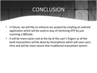 CONCLUSION
• In future, we will like to enhance our project by creating an android
application which will be used as way of retrieving OTP by just
scanning a QRCode.
• It will be more easier and at the tip of the user’s fingers as all the
bank transactions will be done by Smartphone which will save users
time and will be more secure than traditional transaction system.
 