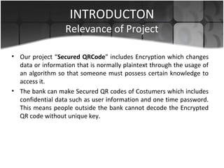 INTRODUCTON
Relevance of Project
• Our project “Secured QRCode” includes Encryption which changes
data or information that is normally plaintext through the usage of
an algorithm so that someone must possess certain knowledge to
access it.
• The bank can make Secured QR codes of Costumers which includes
confidential data such as user information and one time password.
This means people outside the bank cannot decode the Encrypted
QR code without unique key.
 