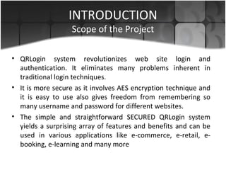 INTRODUCTION
Scope of the Project
• QRLogin system revolutionizes web site login and
authentication. It eliminates many problems inherent in
traditional login techniques.
• It is more secure as it involves AES encryption technique and
it is easy to use also gives freedom from remembering so
many username and password for different websites.
• The simple and straightforward SECURED QRLogin system
yields a surprising array of features and benefits and can be
used in various applications like e-commerce, e-retail, e-
booking, e-learning and many more
 