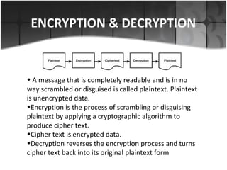 ENCRYPTION & DECRYPTION
• A message that is completely readable and is in no
way scrambled or disguised is called plaintext. Plaintext
is unencrypted data.
•Encryption is the process of scrambling or disguising
plaintext by applying a cryptographic algorithm to
produce cipher text.
•Cipher text is encrypted data.
•Decryption reverses the encryption process and turns
cipher text back into its original plaintext form
 