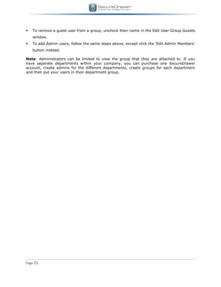 Page 11
 To remove a guest user from a group, uncheck their name in the Edit User Group Guests
window.
 To add Admin users, follow the same steps above, except click the 'Edit Admin Members'
button instead.
Note: Administrators can be limited to view the group that they are attached to. If you
have separate departments within your company, you can purchase one SecureDrawer
account, create admins for the different departments, create groups for each department
and then put your users in their department group.
 
