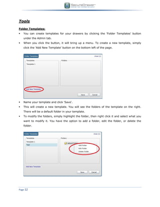 Page 12
Tools
Folder Templates:
 You can create templates for your drawers by clicking the 'Folder Templates' button
under the Admin tab.
 When you click the button, it will bring up a menu. To create a new template, simply
click the 'Add New Template' button on the bottom left of the page.
 Name your template and click 'Save'.
 This will create a new template. You will see the folders of the template on the right.
There will be a default folder in your template.
 To modify the folders, simply highlight the folder, then right click it and select what you
want to modify it. You have the option to add a folder, edit the folder, or delete the
folder.
 