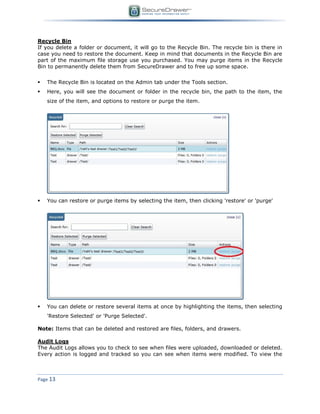 Page 13
Recycle Bin
If you delete a folder or document, it will go to the Recycle Bin. The recycle bin is there in
case you need to restore the document. Keep in mind that documents in the Recycle Bin are
part of the maximum file storage use you purchased. You may purge items in the Recycle
Bin to permanently delete them from SecureDrawer and to free up some space.
 The Recycle Bin is located on the Admin tab under the Tools section.
 Here, you will see the document or folder in the recycle bin, the path to the item, the
size of the item, and options to restore or purge the item.
 You can restore or purge items by selecting the item, then clicking 'restore' or 'purge'
 You can delete or restore several items at once by highlighting the items, then selecting
'Restore Selected' or 'Purge Selected'.
Note: Items that can be deleted and restored are files, folders, and drawers.
Audit Logs
The Audit Logs allows you to check to see when files were uploaded, downloaded or deleted.
Every action is logged and tracked so you can see when items were modified. To view the
 