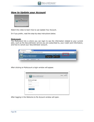 Page 16
How to Update your Account
Watch this video to learn how to use Update Your Account.
Or if you prefer, read the step-by-step instructions below.
MyAccount:
The MyAccount link is where you can login to see the information related to your current
plan, such as the SecureDrawer service you are subscribed to, your credit card information,
and how to cancel your SecureDrawer account.
After clicking on MyAccount a login window will appear.
After logging in the Welcome to My Account window will open.
 