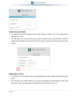 Page 17
Update Account Details:
 To update your account details, click on the “Account: Details” link in the “Welcome to
My Account” menu.
 This will open up a menu where you can see the details of your SecureDrawer Account.
Update those details by clicking on the “Edit” button on the lower left-hand corner of the
screen.
Update Service Plan:
 To update your service plan, click on the 'Update Service Plan' button in the Service Plan
Menu.
 This will open up a menu where you can see the upgrades to SecureDrawer, how much
they cost, if you are subscribed to Overdraft, and which plan you are on.
 