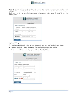 Page 18
Note: Overdraft allows you to continue to upload files even if your account limit has been
reached.
Each time you go over your limit, your card will be charge a set overdraft fee of $10.00 per
2 Gigabytes.
Update Billing:
 To update your billing credit card, in the Admin tab, click the “Service Plan” button.
 This will bring up a menu where you can modify your credit card details.
 Once you are finished modifying the details, click 'Update'.
 