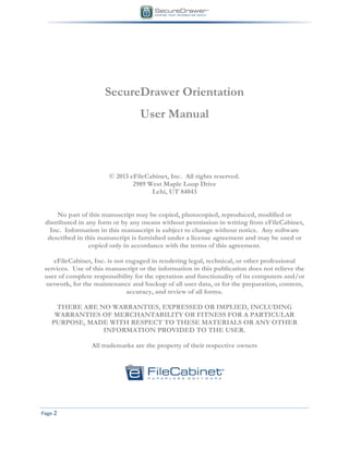 Page 2
SecureDrawer Orientation
User Manual
© 2013 eFileCabinet, Inc. All rights reserved.
2989 West Maple Loop Drive
Lehi, UT 84043
No part of this manuscript may be copied, photocopied, reproduced, modified or
distributed in any form or by any means without permission in writing from eFileCabinet,
Inc. Information in this manuscript is subject to change without notice. Any software
described in this manuscript is furnished under a license agreement and may be used or
copied only in accordance with the terms of this agreement.
eFileCabinet, Inc. is not engaged in rendering legal, technical, or other professional
services. Use of this manuscript or the information in this publication does not relieve the
user of complete responsibility for the operation and functionality of its computers and/or
network, for the maintenance and backup of all user data, or for the preparation, content,
accuracy, and review of all forma.
THERE ARE NO WARRANTIES, EXPRESSED OR IMPLIED, INCLUDING
WARRANTIES OF MERCHANTABILITY OR FITNESS FOR A PARTICULAR
PURPOSE, MADE WITH RESPECT TO THESE MATERIALS OR ANY OTHER
INFORMATION PROVIDED TO THE USER.
All trademarks are the property of their respective owners
 