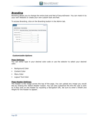 Page 20
Branding
Branding allows you to change the entire look and feel of SecureDrawer. You can match it to
your own Website or create your own custom look and feel.
To access Branding, click on the Branding button in the Admin tab.
Customizable Options
Page Settings:
You can either type in your desired color code or use the selector to select your desired
color.
 Background Color
 Content Color
 Menu Color
 Logout Text Color
Page Header Settings:
The header is the image across the top of the page. You can upload any image you would
like by clicking the 'Select Header' button. You can also customize the link the user is sent
to if they click on the header by inputting a Navigation URL. Be sure to enter a Width and
Height for the header to appear.
 
