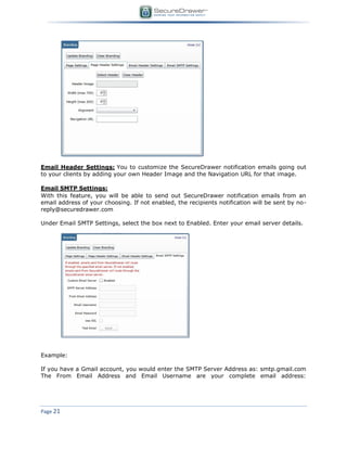 Page 21
Email Header Settings: You to customize the SecureDrawer notification emails going out
to your clients by adding your own Header Image and the Navigation URL for that image.
Email SMTP Settings:
With this feature, you will be able to send out SecureDrawer notification emails from an
email address of your choosing. If not enabled, the recipients notification will be sent by no-
reply@securedrawer.com
Under Email SMTP Settings, select the box next to Enabled. Enter your email server details.
Example:
If you have a Gmail account, you would enter the SMTP Server Address as: smtp.gmail.com
The From Email Address and Email Username are your complete email address:
 