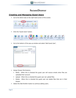 Page 3
SecureDrawer
Creating and Managing Guest Users
 Go to the Admin tab on the right hand corner of the screen.
 Click the 'Guest Users' button.
 Go to the bottom of the pop up window and select 'Add Guest User'.
 Assign Drawer Permissions.
 Notify - When this is checked the guest user will receive emails when files are
uploaded their account.
 Upload - When this is checked the guest user can upload files.
 Delete - When this is checked the guest user can delete files that are in their
drawer.
 Select the Add Another button to continue adding users.
 